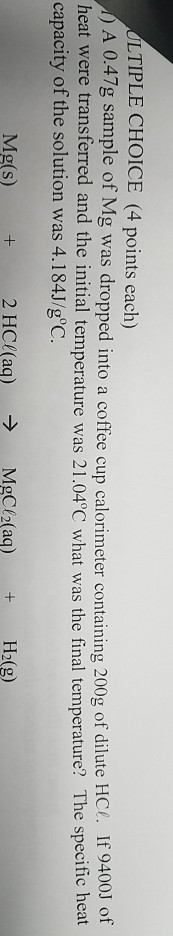 LTIPLE CHOICE (4 points each) A 0.47g sample of Mg was dropped into a coffee cup calorimeter containing 200g of dilute HC. If 9400J of heat were transferred and the initial temperature was 21.04°C what was the final temperature? The specific heat capacity of the solution was 4.184J/goC. Mg(s) + 2 HC(aq) MgCl2(aq) H2(g)