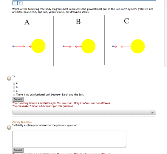 1 2 Which of the following free body diagrams best represents the gravitational pull in the Sun-Earth system? (relative size of Earth, blue circle, and Sun, yellow circle, not drawn to scale). o There is no gravitational pull between Earth and the Sun. Submit You currently have 0 submissions for this question. Only 2 submission are allowed. You can make 2 more submissions for this question. (Survey Question) 2) Briefly explain your answer to the previous question. Submit