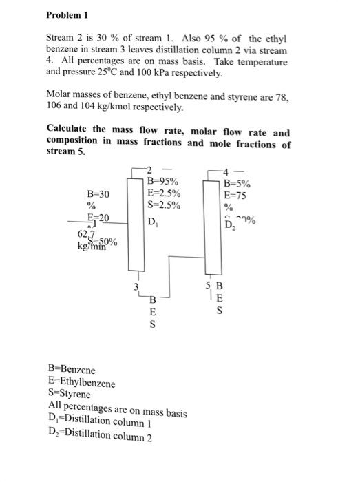 Problem1 Stream 2 is 30 % of stream I. Also 95 % of the ethyl benzene in stream 3 leaves distillation column 2 via stream 4. All percentages are on mass basis. Take temperature and pressure 25°C and 100 kPa respectively Molar masses of benzene, ethyl benzene and styrene are 78, 106 and 104 kg/kmol respectively Calculate the mass flow rate, molar flow rate and composition in mass fractions and mole fractions of stream 5. B-95% E-2.5% S-2.5% B-5% E-75 B-30 E- 20 62 5, B B-Benzene E-Ethylbenzene S-Styrene All Il percentages are on mass basis D, Distillation column 1 D2-Distillation column 2