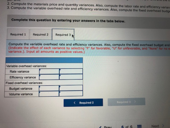 2. Compute the materials price and quantity variances. Also, compute the labor rate and efficiency varian 3. Compute the variable overhead rate and efficiency variances. Also, compute the fixed overhead budge Complete this question by entering your answers in the tabs below. Required 1 Required 2 Required 3 Compute the variable overhead rate and efficiency variances. Also, compute the fixed overhead budget and (Indicate the effect of each variance by selecting F for favorable, U for unfavorable, and None for no e variance.). Input all amounts as positive values.) Variable overhead variances: Rate variance Efficiency variance Fixed overhead variances Budget variance Volume variance Required 2 Required 3 6 of 6 Next