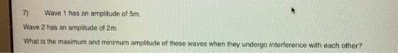 7) Wave 1 has an amplitude of 5m Wave 2 has an amplitude of 2m What is the maximum and minimum amplitude of these waves when they undergo interference with each other?