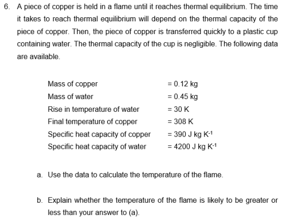 A piece of copper is held in a flame until it reaches thermal equilibrium. The time t takes to reach thermal equilibrium will depend on the thermal capacity of the piece of copper. Then, the piece of copper is transferred quickly to a plastic cup containing water. The thermal capacity of the cup is negligible. The following data are available. 6. Mass of copper Mass of water Rise in temperature of water Final temperature of copper Specific heat capacity of copper390 J kg K-1 Specific heat capacity of water 4200 J kg K-1 -0.12 kg -0.45 kg - 30 K 308 K a. Use the data to calculate the temperature of the flame. b. Explain whether the temperature of the flame is likely to be greater or less than your answer to (a).
