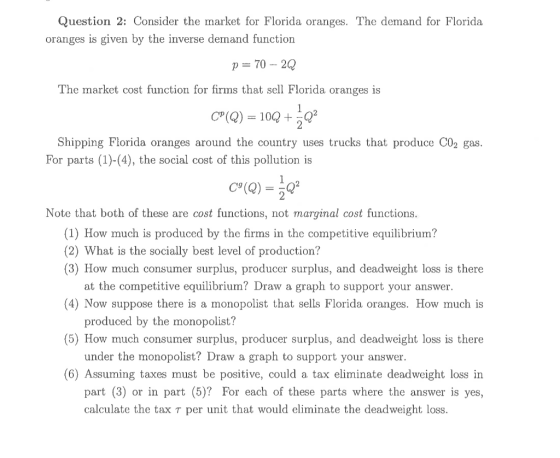 Question 2: Consider the market for Florida oranges. The demand for Florida oranges is given by the inverse demand function p = 70 -- 2Q The market cost function for firms that sell Florida oranges is C?(Q) = 100 + 302 Shipping Florida oranges around the country uses trucks that produce C02 gas. For parts (1)-(4), the social cost of this pollution is Cº (Q) = 302 Note that both of these are cost functions, not marginal cost functions. (1) How much is produced by the firms in the competitive equilibrium? (2) What is the socially best level of production? (3) How much consumer surplus, producer surplus, and deadweight loss is there at the competitive equilibrium? Draw a graph to support your answer. (4) Now suppose there is a monopolist that sells Florida oranges. How much is produced by the monopolist? (5) How much consumer surplus, producer surplus, and deadweight loss is there under the monopolist? Draw a graph to support your answer. (6) Assuming taxes must be positive, could a tax eliminate deadweight loss in part (3) or in part (5)? For each of these parts where the answer is yes, calculate the tax t per unit that would eliminate the deadweight loss.
