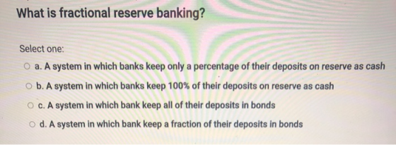 What is fractional reserve banking? Select one: O a. A system in which banks keep only a percentage of their deposits on rese