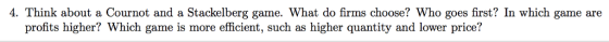 4. Think about a Cournot and a Stackelberg game. What do firms choose? Who goes first? In which game are profits higher? Which game is more efficient, such as higher quantity and lower price!