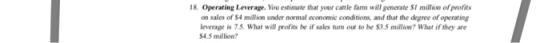 8. Operating Leverage. You estimate that your cattle farm will generate SI million of profits on sales of S4 million under normal economic conditions, and that the degree of operating leverage is 7.5. What will profits be if sales tum out to be $3.5 million? What if they are 4.5 million?