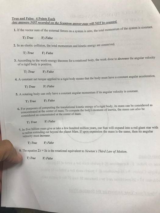 True and False: 4 Points Fach Any answerS NOT recorded on the Scantron answer page 1. If the vector sum of the external forces on a system is zero, the total momentum of the system is constant. T True F) False 2. In an elastic collision, the total momentum and kinetic energy are conserved. T) TrueF False According to the work-energy theorem for a rotational body, the work done to decrease the angular velocity of a rigid body is positive T) True F) False A constant net torque applied to a rigid body means that the body must have a constant angular acceleration T) True F) False 5. A rotating body can only have a constant angular momentum if its angular velocity is constant T) True F) False 6. For purposes of computing the translational kinetic energy of a rigid body, its mass can be considered as concentrated at the center of mass. To compute the bodys moment of inertia, the mass can also be considered as concentrated at the center of mass. T) True F False 7. In five billion years give or take a few hundred million years, our Sun will expand into a red giant star with a radius extending out beyond the planet Mars. If upon expansion the mass is the same, then its angular velocity must increase. T) True F False s. The equation Στ-1α is the rotational equivalent to Newtons Third Law of Motion. T) True F) False