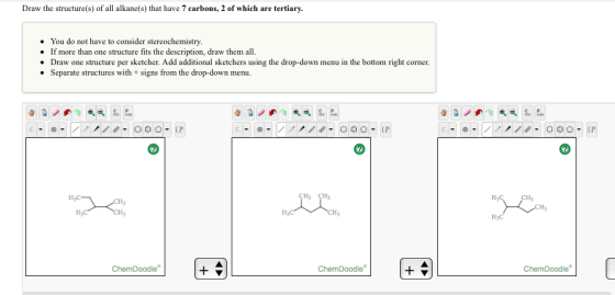 Draw the structure(s) of all alkane(s) that have 7 carbons, 2 of which are tertiary You do not have to consider stereochemistry If more than one structure fits the description, draw them all. Draw one structure per sketcher. Add additional sketchers using the drop-down menu in the bottom right corner. Separate structures with signs from the drop-down menu H3 CH3 H3C- ChemDoodle Chem Doodle H3C ChemDoodle