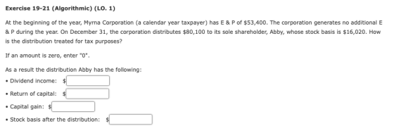 Exercise 19-21 (Algorithmic) (LO. 1) At the beginning of the year, Myrna Corporation (a calendar year taxpayer) has E & P of $53,400. The corporation generates no additional E & P during the year. On December 31, the corporation distributes $80,100 to its sole shareholder, Abby, whose stock basis is $16,020. How is the distribution treated for tax purposes? If an amount is zero, enter O As a result the distribution Abby has the following: Dividend income: $ Return of capital: Capital gain: Stock basis after the distribution: