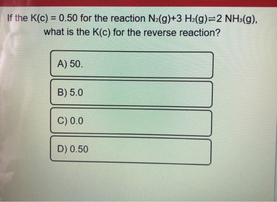 If the K(C) = 0.50 for the reaction N2(g)+3 H2(g)=2 NH3(g), what is the K(c) for the reverse reaction? A) 50. B) 5.0 C) 0.0 D