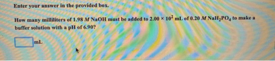 Enter your answer in the provided box. How many milliliters of 1.98 M NaOH must be added to 2.00 x 102mL of 0.20 M NaH,PO, to