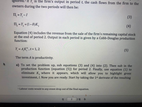 ghored. I Y, is the firms output in period t, the cash flows from the firm to the owners during the two periods will then be: II -Y,-I 1I-Y+(1-5)K2 Equation (4) includes the revenue from the sale of the firms remaining capital stodk at the end of period 2. Output in each period is given by a Cobb-Douglas production function: Y-AK,t 1,2 The term A is productivity. a) To set the problem up, sub equations (3) and (4) into (2). Then sub in the production function (equation (5) for period 2. Finally, use equation (1) to eliminate K, where it appears, which will allow you to highlight gross investment, I. Now you are ready. Start by taking the 1st derivate of the resulting 1 Labour costs would in any event drop out of the final equation.