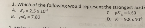 1. Which of the following would represent the strongest acid A. Ko = 2.5 x 10-8 C. PK, =4.60 B. pkg = 7.80 D. Ko = 9.8 x 10-6