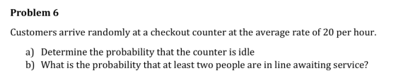 Problem 6 Customers arrive randomly at a checkout counter at the average rate of 20 per hour. a) Determine the probability that the counter is idle b) What is the probability that at least two people are in line awaiting service?