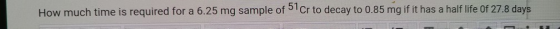How much time is required for a 6.25 mg sample of 51 cr to decay to 0.85 mg if it has a half life Of 27.8 days