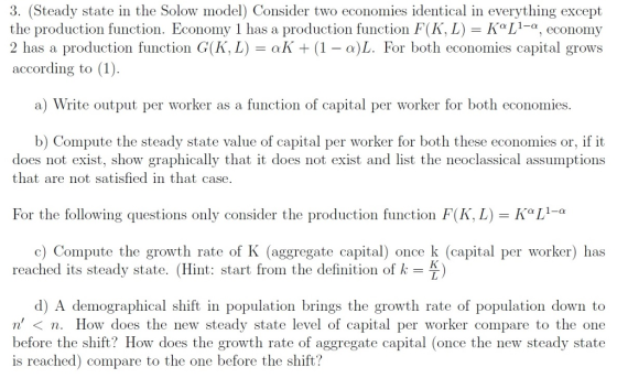 3. (Steady state in the Solow model) Consider two economies identical in everything except the production function. Economy 1 has a production function F(K, L)KL-a, economy 2 has a production function GKL) all + (1-a)L. For both economies capital grows according to (1) a) Write output per worker as a function of capital per worker for both economies. ompute the steady state value of capital per worker for both these economies or, if it does not exist, show graphically that it does not exist and list the neoclassical assumptions that are not satisfied in that case For the following questions only consider the production function F(KL) n®L1 α c) Compute the growth rate of K (aggregate capital) once k (capital per worker) has reached its steady state. (Hint: start from the definition of k-) d) A demographical shift in population brings the growth rate of population down to n< n. How does the new steady state level of capital per worker compare to the one before the shift? How does the growth rate of aggregate capital (once the new steady state is reached) compare to the one before the shift?