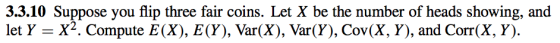 3.3.10 Suppose you flip three fair coins. Let X be the number of heads showing, and let Y -X2. Compute E(X), E(Y), Var(X), Var(Y), Cov(X, Y), and Corr(X, Y).