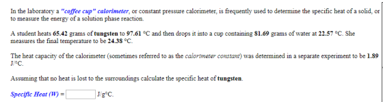 In the laboratory a coffee cup calorimeter, or constant pressure calorimeter, is frequently used to determine the specific heat of a solid, or to measure the energy of a solution phase reaction. A student heats 65.42 grams of tungsten to 97.61 °C and then drops it into a cup containing 81.69 grams of water at 22.57 °C. She measures the final temperature to be 24.38 °C The heat capacity of the calorimeter (sometimes referred to as the calorimeter constant) was determined in a separate experiment to be 1.89 1°C. Assuming that no heat is lost to the surroundings calculate the specific heat of tungsten. Specific Heat (W)- J gC.