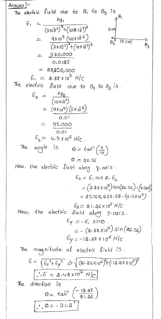 Ansuver- The eetric field due to B, to 8 is K9, 10cm B ニ 360,000 ニ 28,800,000 The electric field due to 6 to 23 is CIOxIO 001 US,0O0 O.ol The angle s -tan nloo, the electric field along X-azis 2- 351C0,638-48-(u.SKio) Now, the electric ield alegYais axis - The maq nitude ofelectric field iS The direction is 9- tan 12.87 a.G ,0-31.
