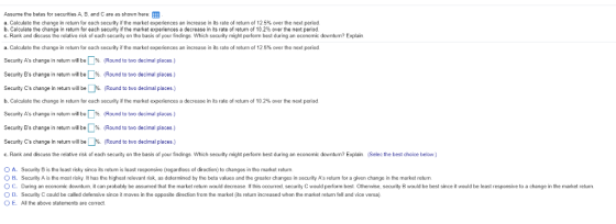 Assume the betas for securities A, B, and C are as shown here: EE a. Calculate the change in return for each security if the market experiences an increase in its rate of return of 12.5% over the next period b. Calculate the change in retum for ach security if the market experiences a decrease in its rate of return of 10.2% over te next period C. Rank and discuss the relative rsk of each security on the basis of your findings. Which security might perform best during an economic downturn? Explair a. Calculate the change in return for each security if the market experiences an increase in its rate of return of 12 5% over the next period Security As change in retum will be Security Bs change in return will b %, Round to two decimal places.) Security Cs change in return will be %. (Round to two decimal places.) b. Calculate the change in return for each security the market experiences a decrease in its rate of return of 10 2% over the next period Security As change in return will be Security Bs change in return will b %, Round to two decimal places.) Security Cs change in return will be 1%. (Round to two decimal places.) c. Rank and discuss the relative risk of each security on the basis of your findings. Which security might perform best during an economic downturn? Explain. (Selec the best choice below.) D% (Round to two decimal places ) . D% ( Round to to decimal places) A, Security B is the least risky since its return is least responsive (regardless of direction) to changes in the market retum В . scurity A s the most r sky It has the highest relevant nsk as determined by the beta values and he greater changes in security As retum for a given change in the market return uring an economic downturn t can probably be assumed that the market re um ould decrease lf this occurred security C would perform best Other se security ould be best since ould be least responsive to a change in the market return O D. Security C could be called defensive since it moves in the opposite direction from the market (its return increased when the market return fell and vice versa) O E. Al the above statements are correct.