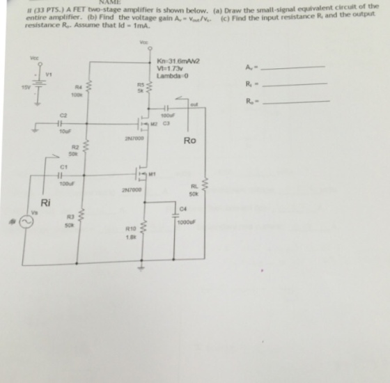 NAME u (33 PTS.) A FET two-stage amplifier is shown below. (a) Draw the small-signal equivalent circuit oe entire amplifier. (b) Find the voltage gain A,-./. (c) Find the input resistanc resistance Ro. Assume that Id = 1mA. e R, and the output Kn 31.6mAN2 V-1.73 Lambda0 R5 R4 C2 M2 C3 Ro R2 C1 00uF RL 50k Ri C4 R3 R10 1.8K