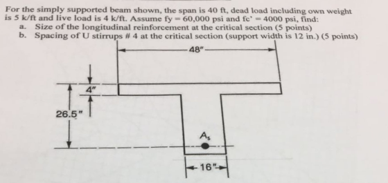 For the simply supported beam shown, the span is 40 ft, dead load including own weight is 5 k/ft and live load is 4 k/ft. Assume fy-60,000 psi and fc 4000 psi, find: Size of the longitudinal reinforcement at the critical section (5 points) Spacing of U stirrups # 4 at the critical section (support width is 12 in.) (5 points) a. b. 48 26.5 As 16