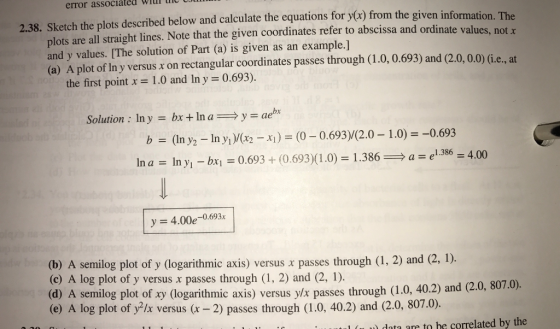 associated The will UUlll error given information. 2.38. sketch the plots described below and calculate the equations for y(x) from the ordinate values, not x plots are all straight lines. Note that the given coordinates refer to abscissa and and y values. [The solution of Part (a) is given as an example.] 3) and (2.0, 0.0) (i.e., at the first point x 1.0 and ln y -0.693) Solution ln y bx ln a y bx b (in y/2 -1n yl)/(x x1 (0-0.693) 2.0 1.0) 0.693 1.386 4.00 bx1 In y1 In a y -4.00e 0.693x (2, 1). (b) A semilog plot of y (logarithmic axis) versus x passes through (1, 2) and (c) A log plot of y versus x passes through (1, 2) and (2, 1). 807.0) (d) A semilog plot of logarithmic axis) versus y/x passes through (1.0, 40.2) and (2.0, (e) A log plot of y?lx versus (x-2) passes through (1.0, 0.2) and (2.0, 807.0) l (ll data are to be correlated by the