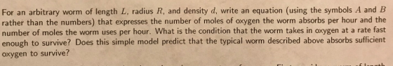 For an arbitrary worm of length L, radius R, and density d, write an equation (using the symbols A and B rather than the numbers) that expresses the number of moles of oxygen the worm absorbs per hour and the number of moles the worm uses per hour. What is the condition that the worm takes in oxygen at a rate fast enough to survive? Does this simple model predict that the typical worm described above absorbs sufficient oxygen to survive?