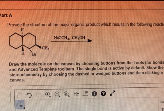 art A Provide the structure of the major organic product which results in the following react NaoCH, CH OH CH3 H Br Draw the molecule on the canvas by choosing buttons from the Tools (for bonds and Advanced Template toolbars. The single bond is active by default. Show the stereochemistry by choosing the dashed or wedged buttons and then clicking a canvas. 12D