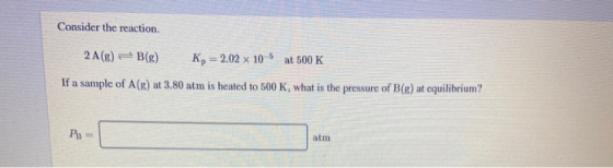 Consider the reaction. 2 A(g) + B(g) K, = 2.02 x 10-6 at 500 K If a sample of A(R) at 3.80 atm is heated to 500 K, what is th