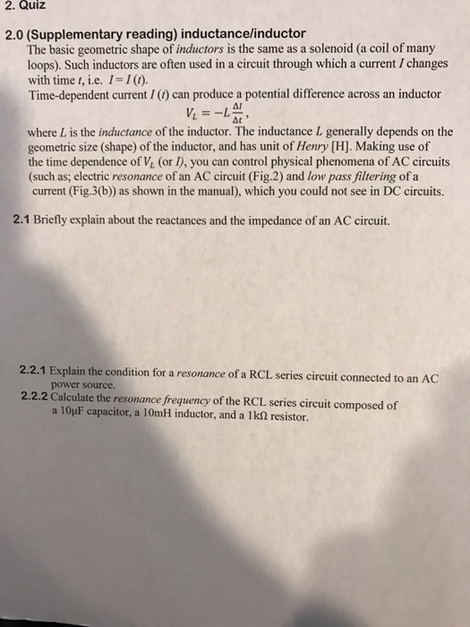 2. Quiz 2.0 (Supplementary reading) inductancelinductor The basic geometric shape of inductors is the same as a solenoid (a coil of many loops). Such inductors are often used in a circuit through which a current Ichanges with time t, i e. I I Time-dependent current I can produce a potential difference across an inductor 41 where L is the inductance of the inductor. The inductance L generally depends on the geometric size (shape) of the inductor, and has unit of Henry [H]. Making use of the time dependence of VL (or you can control physical phenomena of AC circuits (such as, electric resonance of an AC circuit (Fig.2) and low pass filtering of a current (Fig.3(b)) as shown in the manual), which you could not see in DC circuits. 2.1 Briefly explain about the reactances and the impedance of an AC circuit. 2.2.1 Explain the condition for a resonance of a RCL series circuit connected to an A power source. 2.2.2 Calculate the resonance frequency of the RCL series circuit composed of a 10HF capacitor, a 10mH inductor, and a lks resistor.
