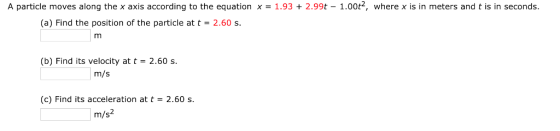 A particle moves along the x axis according to the equation x = 1.93 + 2.99t-1.00p, where x is in meters and t is in seconds. (a) Find the position of the particle at t2.60 s. (b) Find its velocity at t -2.60 s m/s (c) Find its acceleration at t-2.60 s m/s2