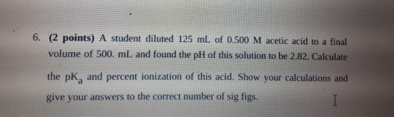 6. (2 points) A student diluted 125 mL of 0.500 M acetic acid to a final volume of 500. mL and found the pH of this solution
