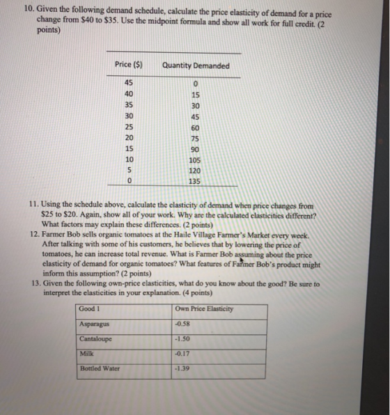 10. Given the following demand schedule, calculate the price elasticity of demand for a price change from S40 to $35. Use the midpoint formula and show all work for full credit. (C2 points) Price () Quantity Demanded 45 40 35 30 25 20 15 10 15 30 45 60 75 90 105 120 135 0 11. Using the schedule above, calculate the elasticity of demand when price changes from S25 to $20. Again, show all of your work. Why are the calculated elasticities different? What factors may explain these differences. (2 points) 12. Farmer Bob sells organic tomatoes at the Haile Village Farmers Market every week. After talking with some of his customers, he believes that by lowering the price of tomatoes, he can increase total revenue. What is Farmer Bob assuming about the price elasticity of demand for organic tomatoes? What features of Farmer Bobs product might inform this assumption? (2 points 13. Given the following own-price elasticities, what do you know about the good? Be sure to interpret the elasticities in your explanation. (4 points) Good 1 Asparagus Cantaloupe Milk Bottled Water Own Price Elasticity 0.58 0.17