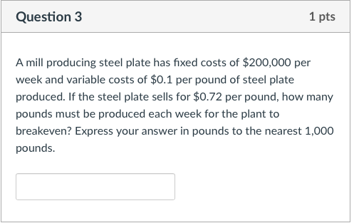 Question 3 1 pts A mill producing steel plate has fixed costs of $200,000 per week and variable costs of $0.1 per pound of steel plate produced. If the steel plate sells for $0.72 per pound, how many pounds must be produced each week for the plant to breakeven? Express your answer in pounds to the nearest 1,000 pounds.