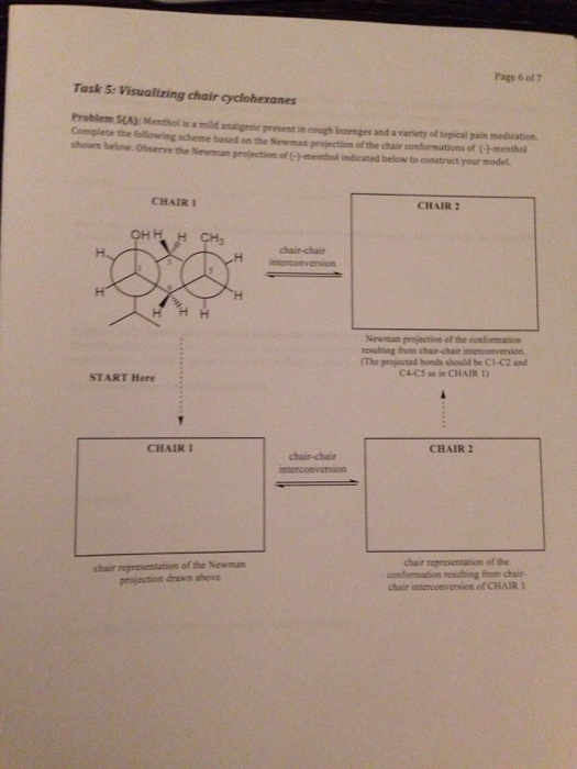 Page 6 of 7 Task 5: Visualizing chair cyclohexanes Problem SA): Menthol is a mild analigesie present in cough lnzenges and a variety of topical pain medication Complete the following scheme based on the Newman projection of the chair conformations of (C1-menthol shown below. Observe the Newman projenction of (-)-menthol indicated below to construct your model CHAIR 1 CHAIR 2 chair-chair Newman projection of the conformation The projected bonds should be C1-C2 and C4-CS as in CHAIR I START Here CHAIR I CHAIR2 chair-chair of the Newman chair representation of the resulting from chair projection drawn above chair interconversione of CHAIR