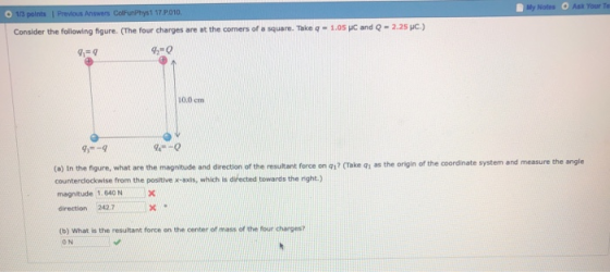 Noles O Ask Your Te Consider the following figure. (The four charges are at the corners of a square. Take q- 1.05 uc and Q 2.25 HC.) 42-0 10.0 cm 9-9 (o) In the figure, what are the magnitude and direction of the resultant force on q17 (Take q1 as the origin of the coordinate system and measure the angle counterdlockwise from the positive x-axis, which is directed towards the right.) magnitude 1.640NN direction 242.7 (b) What is the resultant force on the center of mass of the four charges? ON