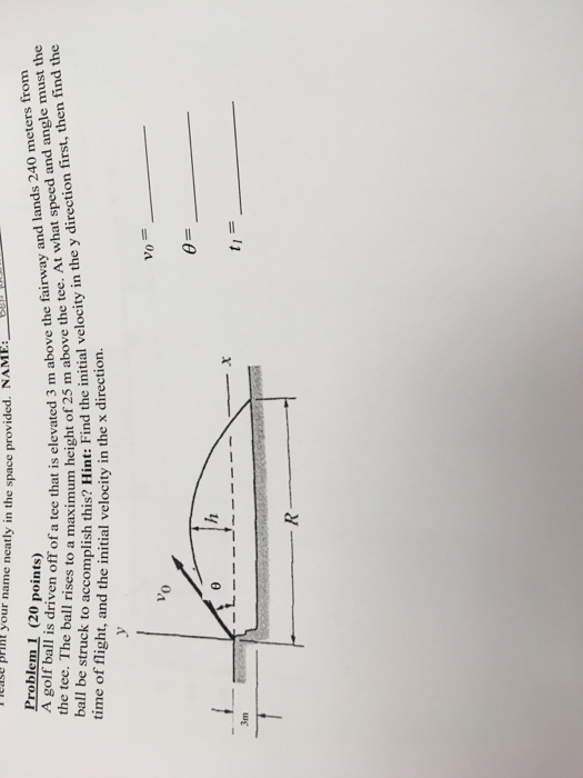 lease p BFIRt your name neatly in the space provided. NAME your name neatly in the space provi ded. NAME: Problem 1 (20 points) A golf ball is driven off of a tee the tee. The ball rises to a that is elevated 3 m above the fairway and lands 240 meters from a imum height of 25 m above the tee. At what speed and angle must the locity n Fhend ic cnitial velocity in the y direetion finst, then find the 3 m a 25 m a omplish this? int: Frind the initial velocity in the y direction hrst time of flight, and the initial velocity in the x direction. 0 3m