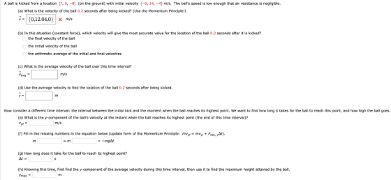 A ball is kicked from a location (7,0, -8) (on the ground) with initial velocity (-9, 14, -4) m/s. The balls speed is low enough that air resistance is negligible. (a) What is the velocity of the ball 0.2 seconds after being kicked? (Use the Momentum Principle!) (b) In this situation (constant force), which velocity will give the most accurate value for the location of the ball 0.2 seconds after it is kicked? the final velocity of the ball the initial velocity of the ball the arithmetic average of the initial and final velocities (c) What is the average velocity of the ball over this time interval? m/s (d) Use the average velocity to find the location of the ball 0.2 seconds after being kicked. Now consider a different time interval: the interval between the initial kick and the moment when the ball reaches its highest point. We want to find how long it takes for the ball to reach this point, and how high the ball goes. (e) What is the y-component of the balls velocity at the instant when the ball reaches its highest point (the end of this time interval)? m/s (r) Fill in the missing numbers in the equation below (update form of the Momentum Principle: mvyt myFnet, At) (9) How long does it take for the ball to reach its highest point? 쏘. (h) Knowing this time, first find the y-component of the average velocity during this time interval, then use it to find the maximum height attained by the ball. max