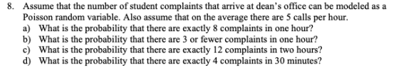 8. Assume that the number of student complaints that arrive at deans office can be modeled as a Poisson random variable. Also assume that on the average there are 5 calls per hour. a) What is the probability that there are exactly 8 complaints in one hour? b) What is the probability that there are 3 or fewer complaints in one hour? c) What is the probability that there are exactly 12 complaints in two hours? d) What is the probability that there are exactly 4 complaints in 30 minutes?