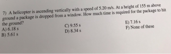 7) A helicopter is ascending vertically with a speed of 5.20 m/s. At a height of 155 m above ground a package is dropped from a window. How much time is required for the package to hit the ground? A) 6.18 s B) 5.61 s C) 9.55 s D) 8.34 s E) 7.16 s F) None of these