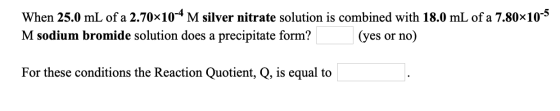 When 25.0 mL of a 2.7010-4 M silver nitrate solution is combined with 18.0 mL of a 7.80x10-5 M sodium bromide solution does a