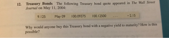 12. Treasury Bonds The following Treasury bond quote appeared in The Wall Street Journal on May 11, 2004: 9.125 May 09 100.09375 100.12500 -2.15 Why would anyone buy this Treasury bond with a negative yield to maturity? How is this possible?