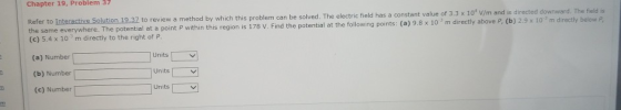 Chapter 19, Problem 37 Refer to Interactive Solution 19.32 (c) 5.4 x 10 3 m directly to the right of p. (a) Number . The field is directly below P of 3.3 x 10 v/m and is directed downward to review a method by which this problem can be solved. The electric field has a constant value l at a point P within this region is 178 V. Find the potential at the following points: (a) 9.8 x10 m directly above P, (b) 2.9 x 10m Units (b) Number [ (e) Number Units Units