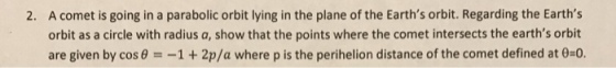 A comet is going in a parabolic orbit lying in the plane of the Earths orbit. Regarding the Earths orbit as a circle with radius a, show that the points where the comet intersects the earths orbit are given by cos θ =-1 + 2p/a where p is the perihelion distance of the comet defined at θ=0 2.
