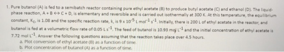 1. Pure butanol (A) is fed to a semibatch reactor containing pure ethyl acetate (8) to produce butyl acetate (C) and ethanol (D). The liquid- phase reaction, A + B ㈠ C + D, is elementary and reversible and is carried out isothermally at 300 K. At this temperature, the equilibrium constant, Kc, is 1.08 and the specific reaction rate, k is 9 x 10 5 L mo s1.Initilly, there is 200 L of ethyl acetate in the reactor, and butanol s fed at a volumetric flow rate of o.os La.1. The feed of butanol s 1093 moj and the inital concentration of ethyl acetate is 7.72 mol L1. Answer the following questions assuming that the reaction takes place over 4.5 hours. a. Plot conversion of ethyl acetate (B) as a function of time. b. Plot concentration of butanol (A) as a function of time