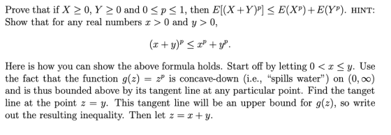 Prove that if X 20, Y 2 0 and 0 p1, then E(X +Y)] Show that for any real numbers x > 0 and y > 0, E(X)E(YP). HINT: Here is how you can show the above formula holds. Start off by letting 0y. Use the fact that the function g(z) - z is concave-down (i.e., spills water) on (0, oo) and is thus bounded above by its tangent line at any particular point. Find the tanget line at the point z = y. This tangent line will be an upper bound for g(z), so write out the resulting inequality. Then let z+y.