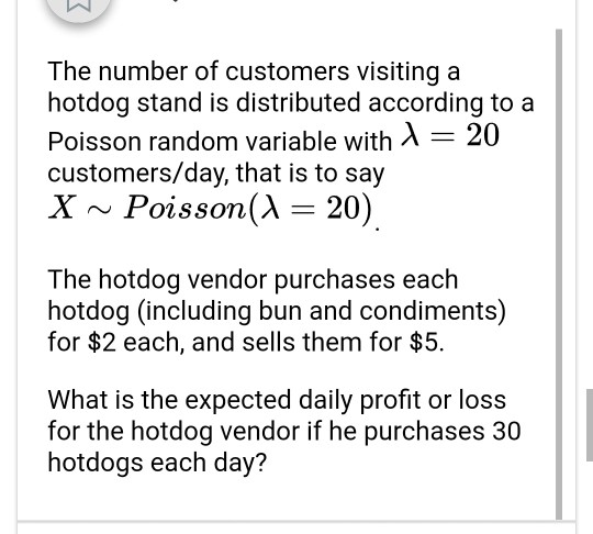 The number of customers visiting a hotdog stand is distributed according to a Poisson random variable with 20 customers/day, that is to say X Poisson(A -20) The hotdog vendor purchases each hotdog (including bun and condiments) for $2 each, and sells them for $5. What is the expected daily profit or loss for the hotdog vendor if he purchases 30 hotdogs each day?