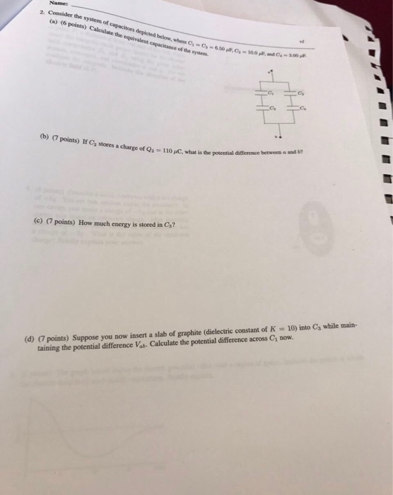 Names Ca) (6 system of points) capacitors equivalent where cawaciance ofthe system. (b) Points) ca stores a charge of Q.-11o wc.what is de potential (c) points) How much energy is stored in Ca? (do points) suppose you nowy insert a slab of graphite (dielectric constant of K 10) into Ca while main- taining the potential difference Vab. Calculate the potential difference across Ch now.