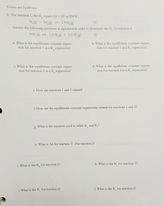 Kimetics and Equlibtiunm 6. For reaction 1, the K, equals 68 × 10s at 298 K. N,(g) + 3H2(g) 근 2 NH,(g) Answer the following questions in alphabetical order to determine the K, for reaction 2 NH,() 1/2 N,(g) + 3/2H,(g) (2) a. What is the equilibtrium constant expres sion for reaction 1 as a K expression? b. What is the equilibrium constant expres- sion for reaction 1 as a K, expression? c. What is the equilbium constant expres- sion for reaction 2 as a K, expression? d. What is the equilbrium constant expres- sion for reaction 2 as a K expression? e. How are reactions 1 and 2 related? f. How are the equlibrium constant expressions related for reactions 1 and 2 g What is the equation used to relate K, and K? h. What is án for reaction 1? For teactoon 2? k. What is the K, for reaction 1 i. What is the K, for reaction 2 j. What is the K, for reaction 2? 1 What is the K, for reaction 2?